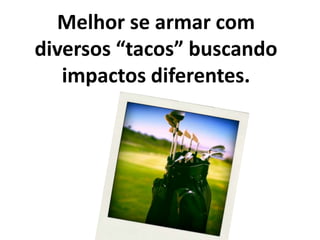 Melhor se armar com diversos “tacos” buscando impactos diferentes.