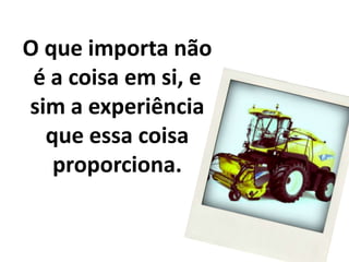O que importa não é a coisa em si, e sim a experiência que essa coisaproporciona.