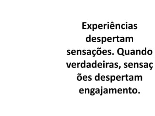 Experiências despertam sensações. Quando verdadeiras, sensações despertam engajamento.