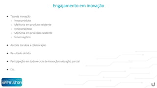 Engajamento em inovação
● Tipo da inovação
○ Novo produto
○ Melhoria em produto existente
○ Novo processo
○ Melhoria em processo existente
○ Novo negócio
● Autoria da ideia x colaboração
● Resultado obtido
● Participação em todo o ciclo de inovação x Atuação parcial
● Etc.
 