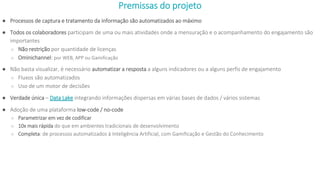 Premissas do projeto
● Processos de captura e tratamento da informação são automatizados ao máximo
● Todos os colaboradores participam de uma ou mais atividades onde a mensuração e o acompanhamento do engajamento são
importantes
○ Não restrição por quantidade de licenças
○ Ominichannel: por WEB, APP ou Gamificação
● Não basta visualizar, é necessário automatizar a resposta a alguns indicadores ou a alguns perfis de engajamento
○ Fluxos são automatizados
○ Uso de um motor de decisões
● Verdade única – Data Lake integrando informações dispersas em várias bases de dados / vários sistemas
● Adoção de uma plataforma low-code / no-code
○ Parametrizar em vez de codificar
○ 10x mais rápida do que em ambientes tradicionais de desenvolvimento
○ Completa: de processos automatizados à Inteligência Artificial, com Gamificação e Gestão do Conhecimento
 