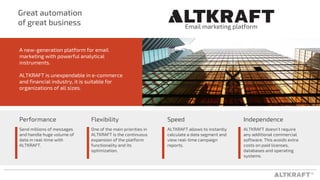 ®
Send millions of messages
and handle huge volume of
data in real-time with
ALTKRAFT.
Great automation
of great business
1
A new-generation platform for email
marketing with powerful analytical
instruments.
ALTKRAFT is unexpendable in e-commerce
and financial industry, it is suitable for
organizations of all sizes.
Performance
One of the main priorities in
ALTKRAFT is the continuous
expansion of the platform
functionality and its
optimization.
Flexibility Speed
ALTKRAFT allows to instantly
calculate a data segment and
view real-time campaign
reports.
Independence
ALTKRAFT doesn’t require
any additional commercial
software. This avoids extra
costs on paid licenses,
databases and operating
systems.
Email marketing platform
 
