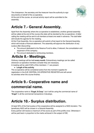  
The chairperson, the secretary and the treasurer have the authority to sign 
documents on behalf of the co­operative. 
At the end of the course, an annual activity report will be submitted to the 
assembly. 
Article 7.­ General Assembly. 
Apart from the Assembly where the co­operative is established, another general assembly 
will be called at the end of the course (the date will be decided by the co­operative). A letter 
calling the meeting will be sent to all members at least one week in advance. The said letter 
will include the agenda for the meeting. 
At this Final Assembly, the co­operative will submit a final report to the General Assembly, 
which will include a financial statement. The assembly will approve the distribution of any 
surplus after discounting: 
●​     ​The amount dedicated to the Reserve Fund to allow, if relevant, the consolidation and 
expansion of the company. 
●​     ​The amount dedicated to reimbursing members. 
 ​Article 8.­ Meetings. 
Ordinary meetings will be held ​every month​. Extraordinary meetings can be called 
whenever co­operative members consider they are necessary. 
A meeting will be valid if 50% of the members + 1 are present. 
●​     ​Length of the activity 
The co­operative will be considered active from the moment it applies for 
registration in the EJE CENTRAL CO­OPERATIVE REGISTER and will cancel 
its activities when the course finishes. 
Article 9.­ Cooperative name and 
commercial name. 
The cooperative name is “​Engal, S.Coop​”. but it will be using the commercial name of 
“​Engal​” in all the commercial transactions it develops. 
Article 10.­ Surplus distribution. 
At least 50% of the final surplus of the cooperative will be assigned to a NGO donation. The 
beneficiary NGO will be chosen in a General Assembly. 
Every partner will receive a maximum of five euros as part of the profits once. Otherwise it 
will be paid back in proportion to the marks achieved in the subject of OIE. 
 
   
 