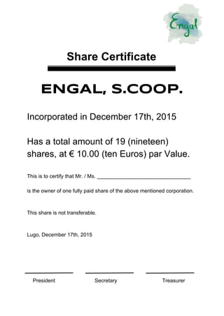 
 
 
 
 
Share Certificate
 
 
ENGAL, S.COOP.
 
Incorporated in December 17th, 2015 
 
Has a total amount of 19 (nineteen) 
shares, at € 10.00 (ten Euros) par Value. 
 
This is to certify that Mr. / Ms. ________________________________ 
 
is the owner of one fully paid share of the above mentioned corporation. 
 
 
This share is not transferable. 
 
 
Lugo, December 17th, 2015 
 
 
 
 
    President Secretary Treasurer 
 