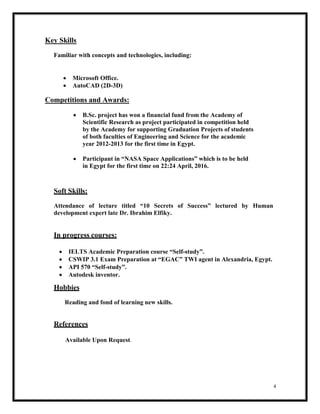 4
Key Skills
Familiar with concepts and technologies, including:
 Microsoft Office.
 AutoCAD (2D-3D)
Competitions and Awards:
 B.Sc. project has won a financial fund from the Academy of
Scientific Research as project participated in competition held
by the Academy for supporting Graduation Projects of students
of both faculties of Engineering and Science for the academic
year 2012-2013 for the first time in Egypt.
 Participant in “NASA Space Applications” which is to be held
in Egypt for the first time on 22:24 April, 2016.
Soft Skills:
Attendance of lecture titled “10 Secrets of Success” lectured by Human
development expert late Dr. Ibrahim Elfiky.
In progress courses:
 IELTS Academic Preparation course “Self-study”.
 CSWIP 3.1 Exam Preparation at “EGAC” TWI agent in Alexandria, Egypt.
 API 570 “Self-study”.
 Autodesk inventor.
Hobbies
Reading and fond of learning new skills.
References
Available Upon Request.
 