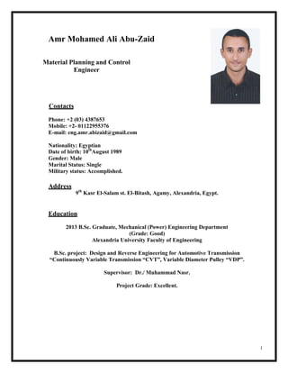 1
Amr Mohamed Ali Abu-Zaid
Material Planning and Control
Engineer
Contacts
Phone: +2 (03) 4387653
Mobile: +2- 01122955376
E-mail: eng.amr.abizaid@gmail.com
Nationality: Egyptian
Date of birth: 10th
August 1989
Gender: Male
Marital Status: Single
Military status: Accomplished.
Address
9th
Kasr El-Salam st. El-Bitash, Agamy, Alexandria, Egypt.
Education
2013 B.Sc. Graduate, Mechanical (Power) Engineering Department
(Grade: Good)
Alexandria University Faculty of Engineering
B.Sc. project: Design and Reverse Engineering for Automotive Transmission
“Continuously Variable Transmission “CVT”, Variable Diameter Pulley “VDP”.
Supervisor: Dr./ Muhammad Nasr.
Project Grade: Excellent.
 