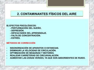 2. CONTAMINANTES FÍSICOS DEL AIRE
B) EFECTOS PSICOLÓGICOS:
- PERTURBACIÓN DEL SUEÑO.
- DEPRESIÓN.
- DIFICULTADES DEL APRENDIZAJE.
- FALTA DE CONCENTRACIÓN.
- ESTRÉS.
MÉTODOS DE CORRECCIÓN
- INSONORIZACIÓN DE APARATOS O ESTANCIAS.
- DISMINUIR LA VELOCIDAD DE CIRCULACIÓN.
- OPTIMIZACIÓN DE MÁQUINAS Y MOTORES.
- REALIZAR CARRETERAS DE CIRCUNVALACIÓN.
- AUMENTAR LAS ZONAS VERDES, YA QUE SON ABSORBENTES DE RUIDO.
 