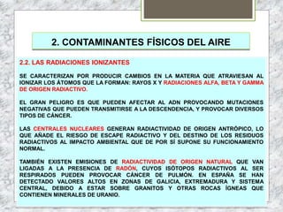 2. CONTAMINANTES FÍSICOS DEL AIRE
2.2. LAS RADIACIONES IONIZANTES
SE CARACTERIZAN POR PRODUCIR CAMBIOS EN LA MATERIA QUE ATRAVIESAN AL
IONIZAR LOS ÁTOMOS QUE LA FORMAN: RAYOS X Y RADIACIONES ALFA, BETA Y GAMMA
DE ORIGEN RADIACTIVO.
EL GRAN PELIGRO ES QUE PUEDEN AFECTAR AL ADN PROVOCANDO MUTACIONES
NEGATIVAS QUE PUEDEN TRANSMITIRSE A LA DESCENDENCIA, Y PROVOCAR DIVERSOS
TIPOS DE CÁNCER.
LAS CENTRALES NUCLEARES GENERAN RADIACTIVIDAD DE ORIGEN ANTRÓPICO, LO
QUE AÑADE EL RIESGO DE ESCAPE RADIACTIVO Y DEL DESTINO DE LOS RESIDUOS
RADIACTIVOS AL IMPACTO AMBIENTAL QUE DE POR SÍ SUPONE SU FUNCIONAMIENTO
NORMAL.
TAMBIÉN EXISTEN EMISIONES DE RADIACTIVIDAD DE ORIGEN NATURAL QUE VAN
LIGADAS A LA PRESENCIA DE RADÓN, CUYOS ISÓTOPOS RADIACTIVOS AL SER
RESPIRADOS PUEDEN PROVOCAR CÁNCER DE PULMÓN. EN ESPAÑA SE HAN
DETECTADO VALORES ALTOS EN ZONAS DE GALICIA, EXTREMADURA Y SISTEMA
CENTRAL, DEBIDO A ESTAR SOBRE GRANITOS Y OTRAS ROCAS ÍGNEAS QUE
CONTIENEN MINERALES DE URANIO.
 