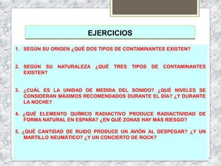 EJERCICIOS
1. SEGÚN SU ORIGEN ¿QUÉ DOS TIPOS DE CONTAMINANTES EXISTEN?
2. SEGÚN SU NATURALEZA ¿QUÉ TRES TIPOS DE CONTAMINANTES
EXISTEN?
3. ¿CUÁL ES LA UNIDAD DE MEDIDA DEL SONIDO? ¿QUÉ NIVELES SE
CONSIDERAN MÁXIMOS RECOMENDADOS DURANTE EL DÍA? ¿Y DURANTE
LA NOCHE?
4. ¿QUÉ ELEMENTO QUÍMICO RADIACTIVO PRODUCE RADIACTIVIDAD DE
FORMA NATURAL EN ESPAÑA? ¿EN QUÉ ZONAS HAY MÁS RIESGO?
5. ¿QUÉ CANTIDAD DE RUIDO PRODUCE UN AVIÓN AL DESPEGAR? ¿Y UN
MARTILLO NEUMÁTICO? ¿Y UN CONCIERTO DE ROCK?
 