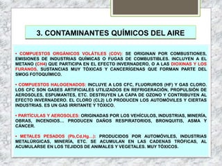 3. CONTAMINANTES QUÍMICOS DEL AIRE
• COMPUESTOS ORGÁNICOS VOLÁTILES (COV): SE ORIGINAN POR COMBUSTIONES,
EMISIONES DE INDUSTRIAS QUÍMICAS O FUGAS DE COMBUSTIBLES. INCLUYEN A EL
METANO (CH4) QUE PARTICIPA EN EL EFECTO INVERNADERO, O A LAS DIOXINAS Y LOS
FURANOS, SUSTANCIAS MUY TÓXICAS Y CANCERÍGENAS QUE FORMAN PARTE DEL
SMOG FOTOQUÍMICO.
• COMPUESTOS HALOGENADOS: INCLUYE A LOS CFC, FLUORUROS (HF) Y GAS CLORO.
LOS CFC SON GASES ARTIFICIALES UTILIZADOS EN REFRIGERACIÓN, PROPULSIÓN DE
AEROSOLES, ESPUMANTES, ETC. DESTRUYEN LA CAPA DE OZONO Y CONTRIBUYEN AL
EFECTO INVERNADERO. EL CLORO (CL2) LO PRODUCEN LOS AUTOMÓVILES Y CIERTAS
INDUSTRIAS. ES UN GAS IRRITANTE Y TÓXICO.
• PARTÍCULAS Y AEROSOLES: ORIGINADAS POR LOS VEHÍCULOS, INDUSTRIAS, MINERÍA,
OBRAS, INCENDIOS… PRODUCEN DAÑOS RESPIRATORIOS, BRONQUITIS, ASMA Y
CÁNCER.
• METALES PESADOS (Pb,Cd,Hg…): PRODUCIDOS POR AUTOMÓVILES, INDUSTRIAS
METALÚRGICAS, MINERÍA, ETC. SE ACUMULAN EN LAS CADENAS TRÓFICAS, AL
ACUMULARSE EN LOS TEJIDOS DE ANIMALES Y VEGETALES. MUY TÓXICOS.
 