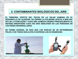 4. CONTAMINANTES BIOLÓGICOS DEL AIRE
EL PRINCIPAL EFECTO DEL POLEN EN LA SALUD HUMANA ES EL
DESARROLLO DE ALERGÍAS. EN ESPAÑA LA POLINOSIS AFECTA A MÁS DEL
20% DE LA POBLACIÓN Y CADA AÑO AUMENTA DEBIDO PRINCIPALMENTE AL
SISTEMA INMUNITARIO CADA VEZ MÁS DEBILITADO EN LAS PERSONAS DE
LOS PAÍSES DESARROLLADOS.
DE FORMA GENERAL SE DICE QUE LOS NIVELES DE UN DETERMINADO
POLEN, O DE TODOS SON ALTOS SI SUPERAN LOS 50 GRAMOS/M3.
 