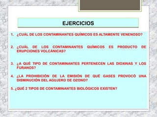EJERCICIOS
1. ¿CUÁL DE LOS CONTAMINANTES QUÍMICOS ES ALTAMENTE VENENOSO?
2. ¿CUÁL DE LOS CONTAMINANTES QUÍMICOS ES PRODUCTO DE
ERUPCIONES VOLCÁNICAS?
3. ¿A QUÉ TIPO DE CONTAMINANTES PERTENECEN LAS DIOXINAS Y LOS
FURANOS?
4. ¿LA PROHIBICIÓN DE LA EMISIÓN DE QUÉ GASES PROVOCÓ UNA
DISMINUCIÓN DEL AGUJERO DE OZONO?
5. ¿QUÉ 2 TIPOS DE CONTAMINANTES BIOLÓGICOS EXISTEN?
 