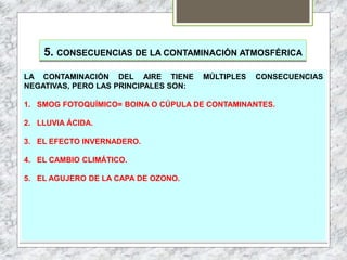 5. CONSECUENCIAS DE LA CONTAMINACIÓN ATMOSFÉRICA
LA CONTAMINACIÓN DEL AIRE TIENE MÚLTIPLES CONSECUENCIAS
NEGATIVAS, PERO LAS PRINCIPALES SON:
1. SMOG FOTOQUÍMICO= BOINA O CÚPULA DE CONTAMINANTES.
2. LLUVIA ÁCIDA.
3. EL EFECTO INVERNADERO.
4. EL CAMBIO CLIMÁTICO.
5. EL AGUJERO DE LA CAPA DE OZONO.
 