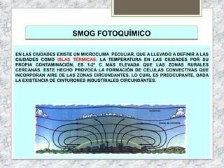 SMOG FOTOQUÍMICO
EN LAS CIUDADES EXISTE UN MICROCLIMA PECULIAR, QUE A LLEVADO A DEFINIR A LAS
CIUDADES COMO ISLAS TÉRMICAS. LA TEMPERATURA EN LAS CIUDADES POR SU
PROPIA CONTAMINACIÓN, ES 1-2º C MÁS ELEVADA QUE LAS ZONAS RURALES
CERCANAS. ESTE HECHO PROVOCA LA FORMACIÓN DE CÉLULAS CONVECTIVAS QUE
INCORPORAN AIRE DE LAS ZONAS CIRCUNDANTES, LO CUAL ES PREOCUPANTE, DADA
LA EXISTENCIA DE CINTURONES INDUSTRIALES CIRCUNDANTES.
 