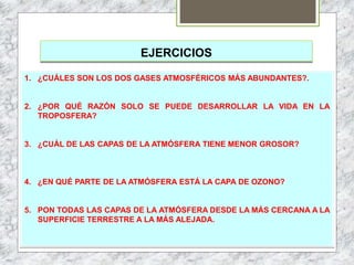 EJERCICIOS
1. ¿CUÁLES SON LOS DOS GASES ATMOSFÉRICOS MÁS ABUNDANTES?.
2. ¿POR QUÉ RAZÓN SOLO SE PUEDE DESARROLLAR LA VIDA EN LA
TROPOSFERA?
3. ¿CUÁL DE LAS CAPAS DE LA ATMÓSFERA TIENE MENOR GROSOR?
4. ¿EN QUÉ PARTE DE LA ATMÓSFERA ESTÁ LA CAPA DE OZONO?
5. PON TODAS LAS CAPAS DE LA ATMÓSFERA DESDE LA MÁS CERCANA A LA
SUPERFICIE TERRESTRE A LA MÁS ALEJADA.
 