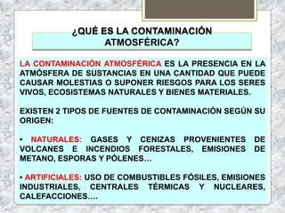 ¿QUÉ ES LA CONTAMINACIÓN
ATMOSFÉRICA?
LA CONTAMINACIÓN ATMOSFÉRICA ES LA PRESENCIA EN LA
ATMÓSFERA DE SUSTANCIAS EN UNA CANTIDAD QUE PUEDE
CAUSAR MOLESTIAS O SUPONER RIESGOS PARA LOS SERES
VIVOS, ECOSISTEMAS NATURALES Y BIENES MATERIALES.
EXISTEN 2 TIPOS DE FUENTES DE CONTAMINACIÓN SEGÚN SU
ORIGEN:
• NATURALES: GASES Y CENIZAS PROVENIENTES DE
VOLCANES E INCENDIOS FORESTALES, EMISIONES DE
METANO, ESPORAS Y PÓLENES…
• ARTIFICIALES: USO DE COMBUSTIBLES FÓSILES, EMISIONES
INDUSTRIALES, CENTRALES TÉRMICAS Y NUCLEARES,
CALEFACCIONES….
 