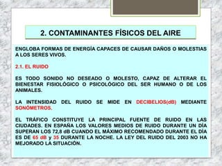 2. CONTAMINANTES FÍSICOS DEL AIRE
ENGLOBA FORMAS DE ENERGÍA CAPACES DE CAUSAR DAÑOS O MOLESTIAS
A LOS SERES VIVOS.
2.1. EL RUIDO
ES TODO SONIDO NO DESEADO O MOLESTO, CAPAZ DE ALTERAR EL
BIENESTAR FISIOLÓGICO O PSICOLÓGICO DEL SER HUMANO O DE LOS
ANIMALES.
LA INTENSIDAD DEL RUIDO SE MIDE EN DECIBELIOS(dB) MEDIANTE
SONÓMETROS.
EL TRÁFICO CONSTITUYE LA PRINCIPAL FUENTE DE RUIDO EN LAS
CIUDADES. EN ESPAÑA LOS VALORES MEDIOS DE RUIDO DURANTE UN DÍA
SUPERAN LOS 72,8 dB CUANDO EL MÁXIMO RECOMENDADO DURANTE EL DÍA
ES DE 65 dB y 35 DURANTE LA NOCHE. LA LEY DEL RUIDO DEL 2003 NO HA
MEJORADO LA SITUACIÓN.
 