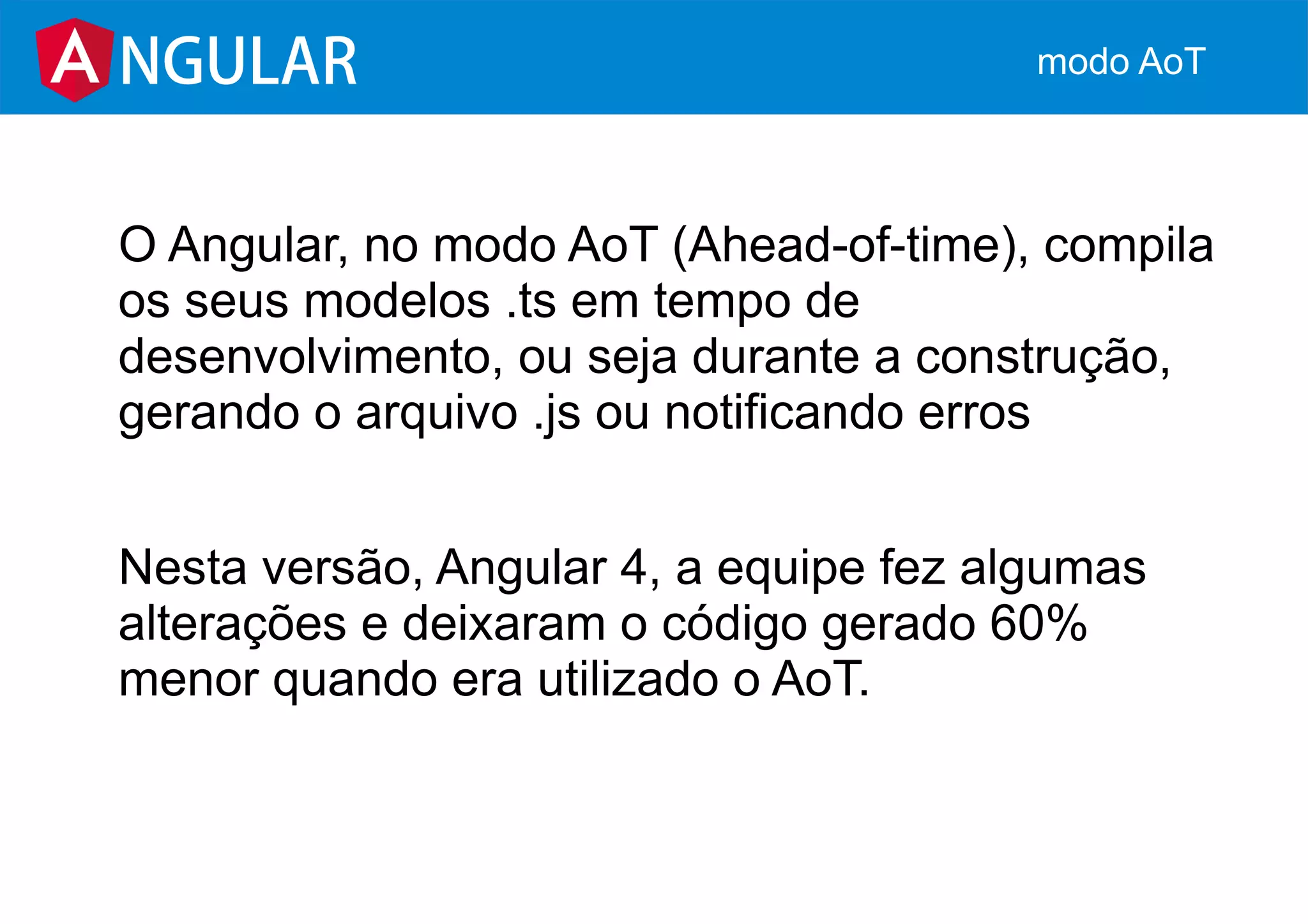 O Angular, no modo AoT (Ahead-of-time), compila
os seus modelos .ts em tempo de
desenvolvimento, ou seja durante a construção,
gerando o arquivo .js ou notificando erros
Nesta versão, Angular 4, a equipe fez algumas
alterações e deixaram o código gerado 60%
menor quando era utilizado o AoT.
NGULAR modo AoT
 