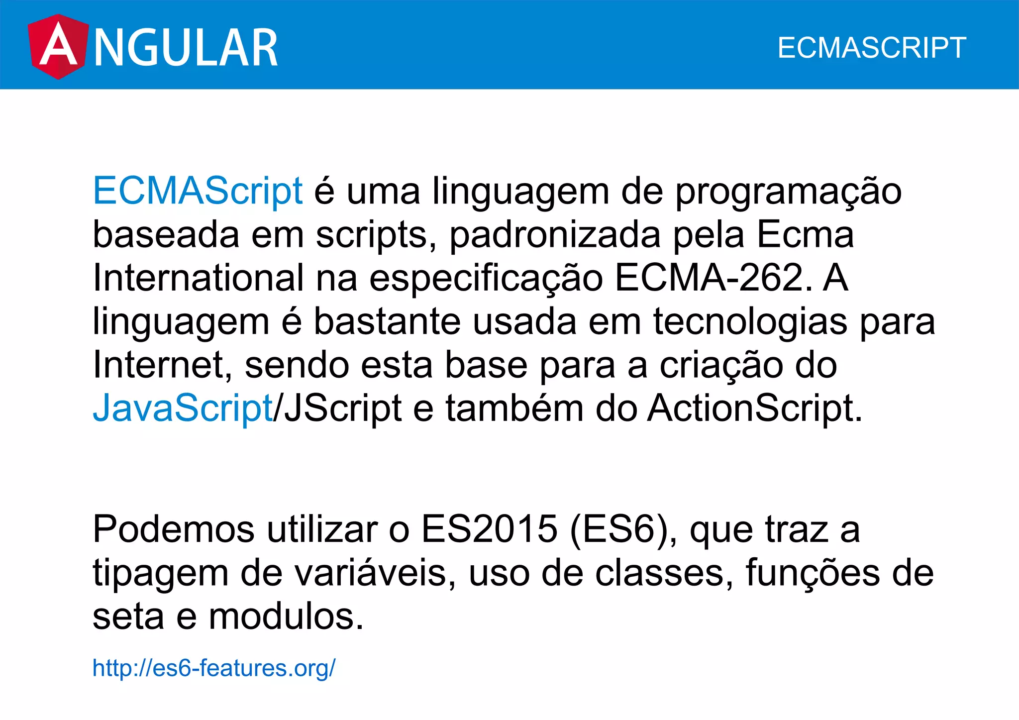 ECMAScript é uma linguagem de programação
baseada em scripts, padronizada pela Ecma
International na especificação ECMA-262. A
linguagem é bastante usada em tecnologias para
Internet, sendo esta base para a criação do
JavaScript/JScript e também do ActionScript.
Podemos utilizar o ES2015 (ES6), que traz a
tipagem de variáveis, uso de classes, funções de
seta e modulos.
http://es6-features.org/
NGULAR ECMASCRIPT
 
