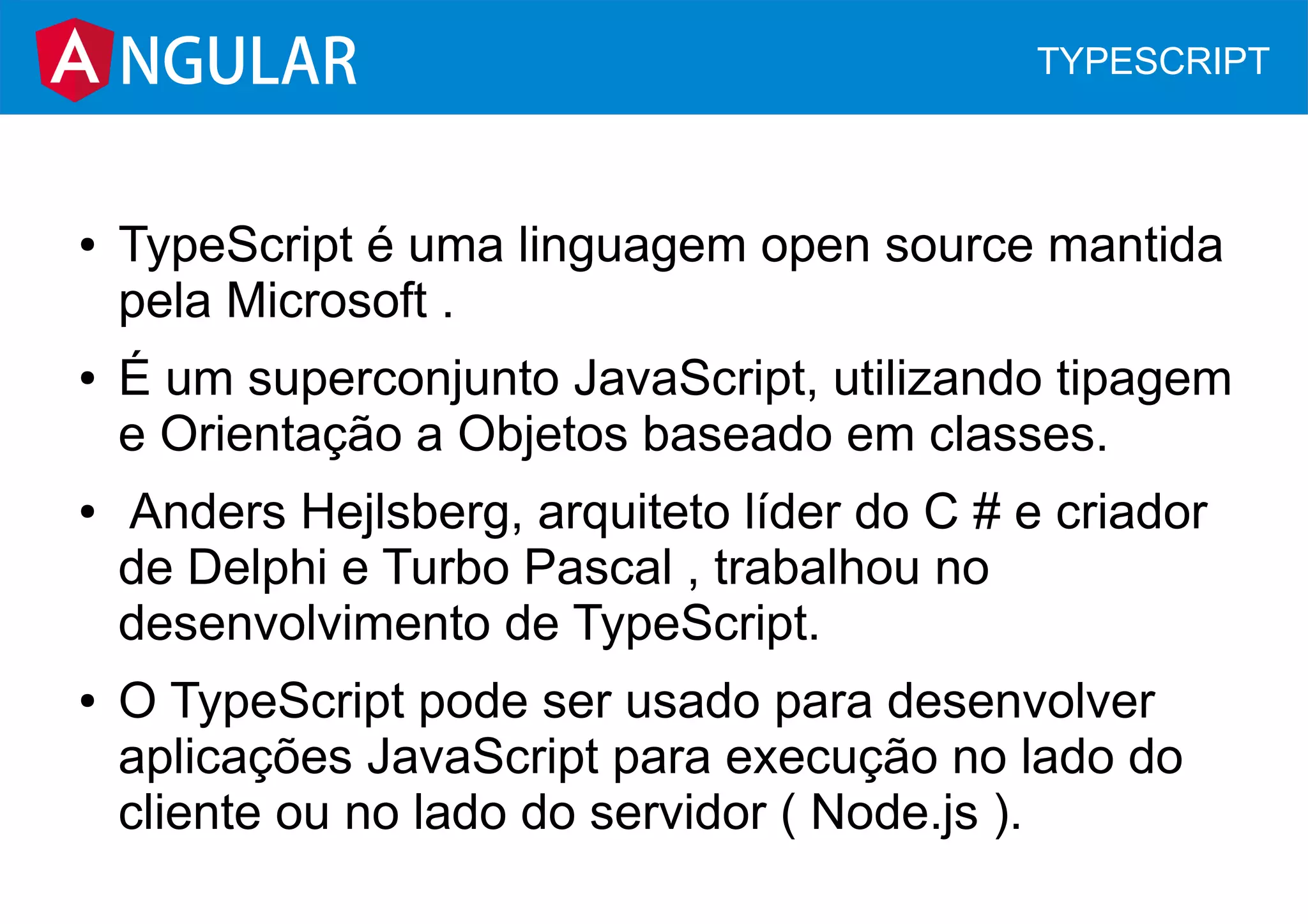 ● TypeScript é uma linguagem open source mantida
pela Microsoft .
● É um superconjunto JavaScript, utilizando tipagem
e Orientação a Objetos baseado em classes.
● Anders Hejlsberg, arquiteto líder do C # e criador
de Delphi e Turbo Pascal , trabalhou no
desenvolvimento de TypeScript.
● O TypeScript pode ser usado para desenvolver
aplicações JavaScript para execução no lado do
cliente ou no lado do servidor ( Node.js ).
NGULAR TYPESCRIPT
 