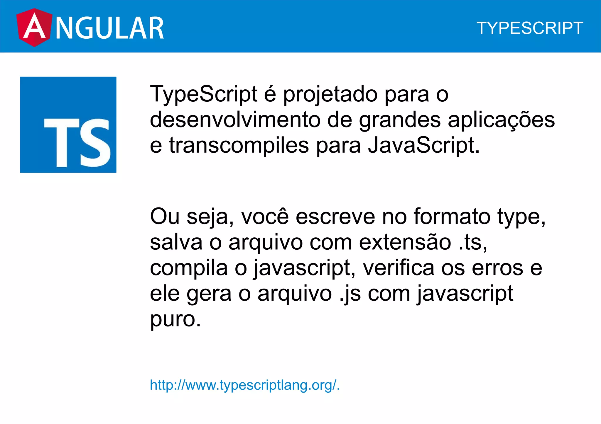TypeScript é projetado para o
desenvolvimento de grandes aplicações
e transcompiles para JavaScript.
Ou seja, você escreve no formato type,
salva o arquivo com extensão .ts,
compila o javascript, verifica os erros e
ele gera o arquivo .js com javascript
puro.
http://www.typescriptlang.org/.
NGULAR TYPESCRIPT
 