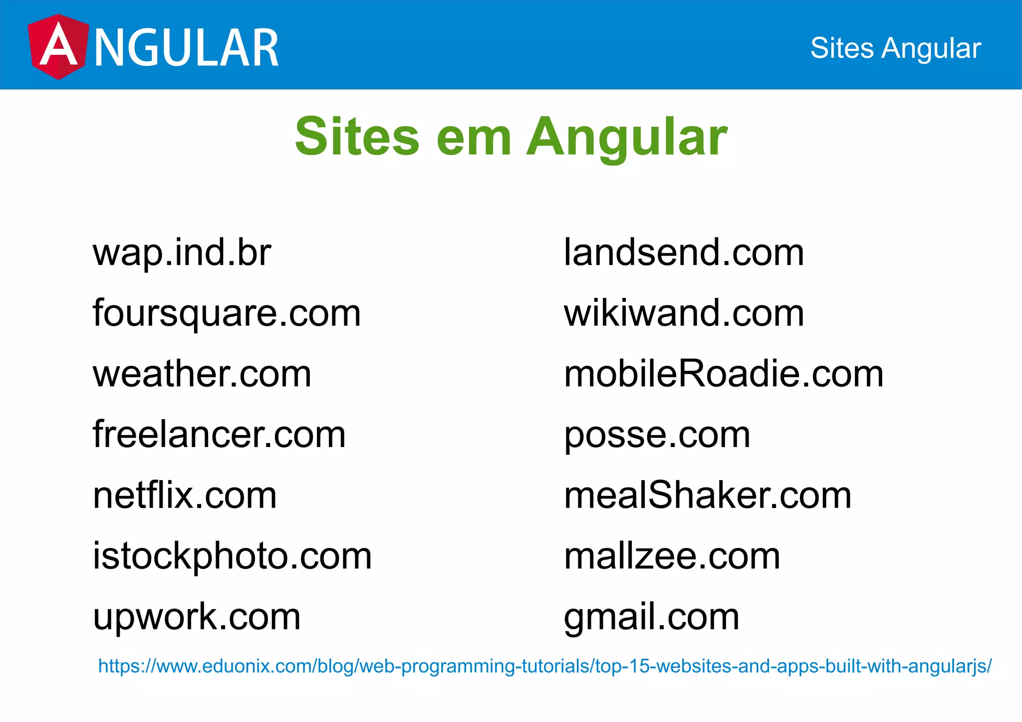 wap.ind.br
foursquare.com
weather.com
freelancer.com
netflix.com
istockphoto.com
upwork.com
NGULAR Sites Angular
Sites em Angular
landsend.com
wikiwand.com
mobileRoadie.com
posse.com
mealShaker.com
mallzee.com
gmail.com
https://www.eduonix.com/blog/web-programming-tutorials/top-15-websites-and-apps-built-with-angularjs/
 