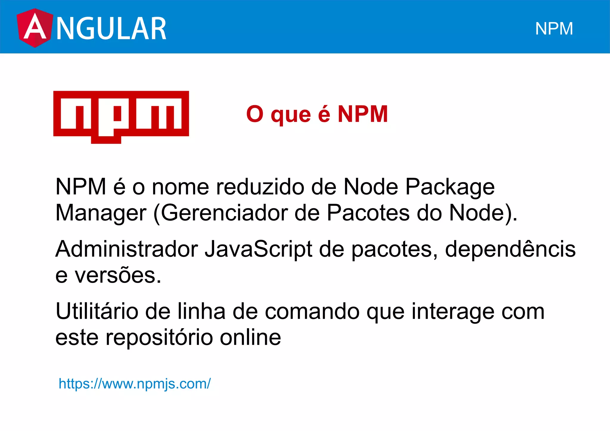 O que é NPM
NPM é o nome reduzido de Node Package
Manager (Gerenciador de Pacotes do Node).
Administrador JavaScript de pacotes, dependêncis
e versões.
Utilitário de linha de comando que interage com
este repositório online
NGULAR NPM
https://www.npmjs.com/
 