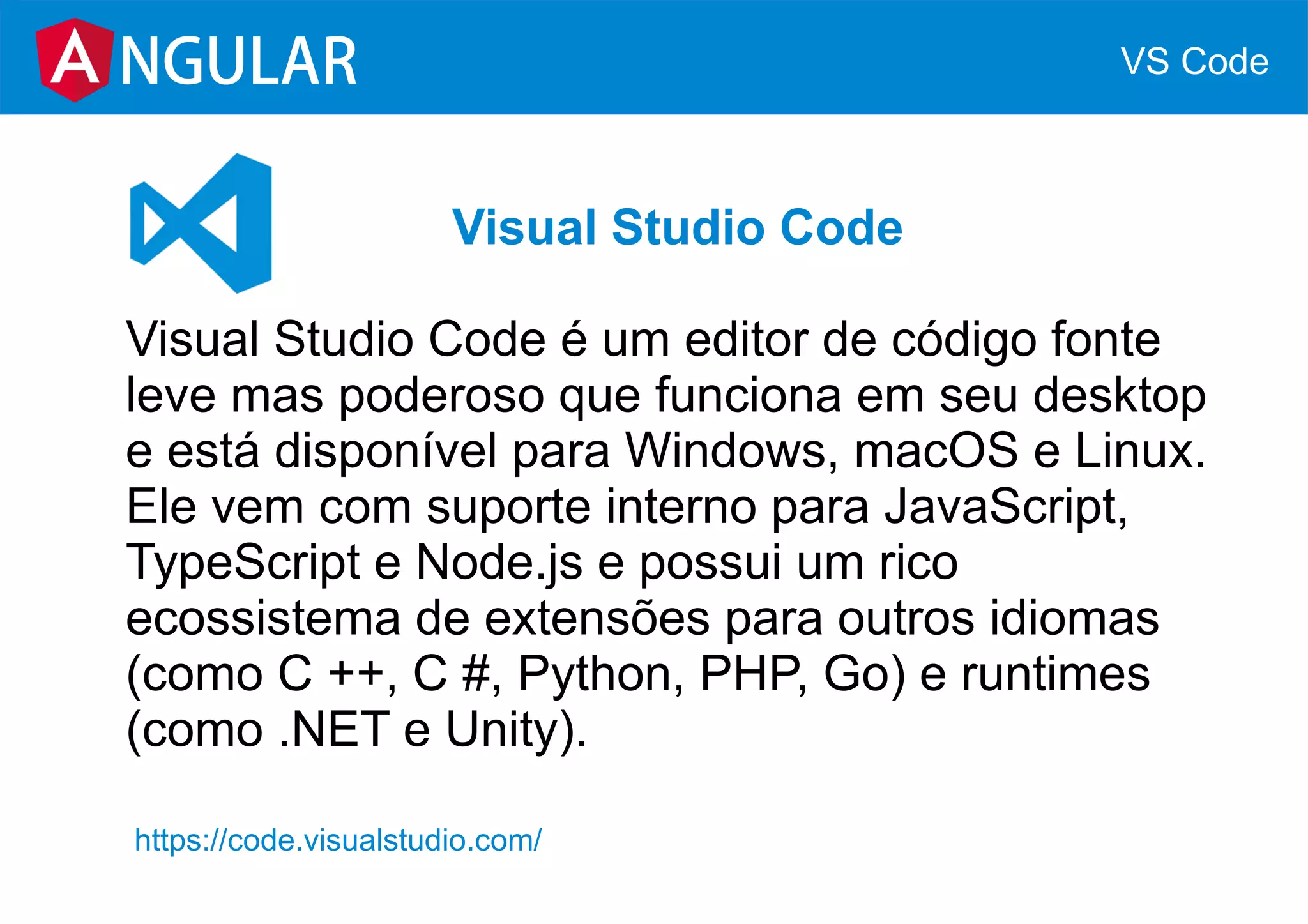 NGULAR VS Code
Visual Studio Code
Visual Studio Code é um editor de código fonte
leve mas poderoso que funciona em seu desktop
e está disponível para Windows, macOS e Linux.
Ele vem com suporte interno para JavaScript,
TypeScript e Node.js e possui um rico
ecossistema de extensões para outros idiomas
(como C ++, C #, Python, PHP, Go) e runtimes
(como .NET e Unity).
https://code.visualstudio.com/
 