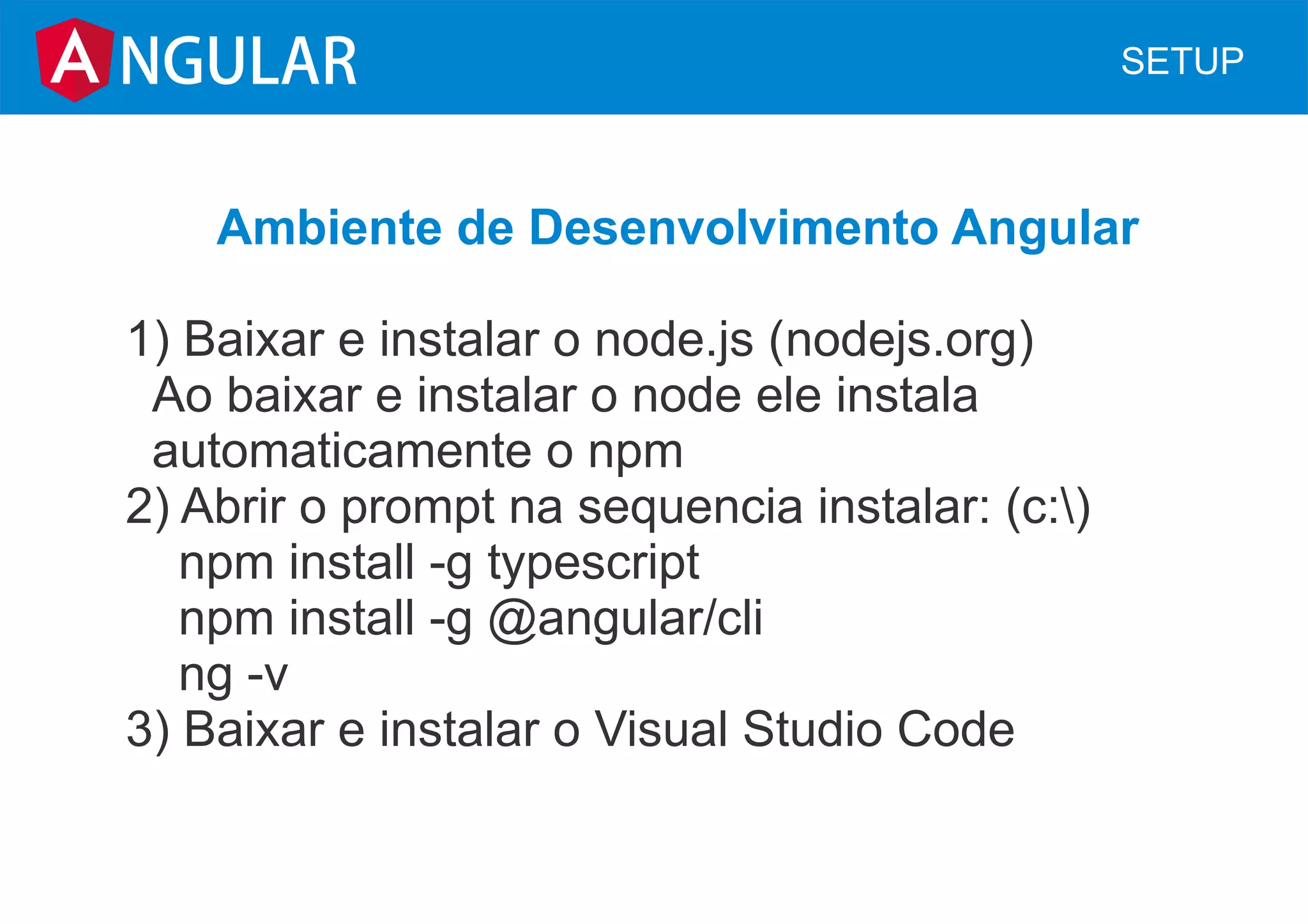 NGULAR SETUP
Ambiente de Desenvolvimento Angular
1) Baixar e instalar o node.js (nodejs.org)
Ao baixar e instalar o node ele instala
automaticamente o npm
2) Abrir o prompt na sequencia instalar: (c:)
npm install -g typescript
npm install -g @angular/cli
ng -v
3) Baixar e instalar o Visual Studio Code
 