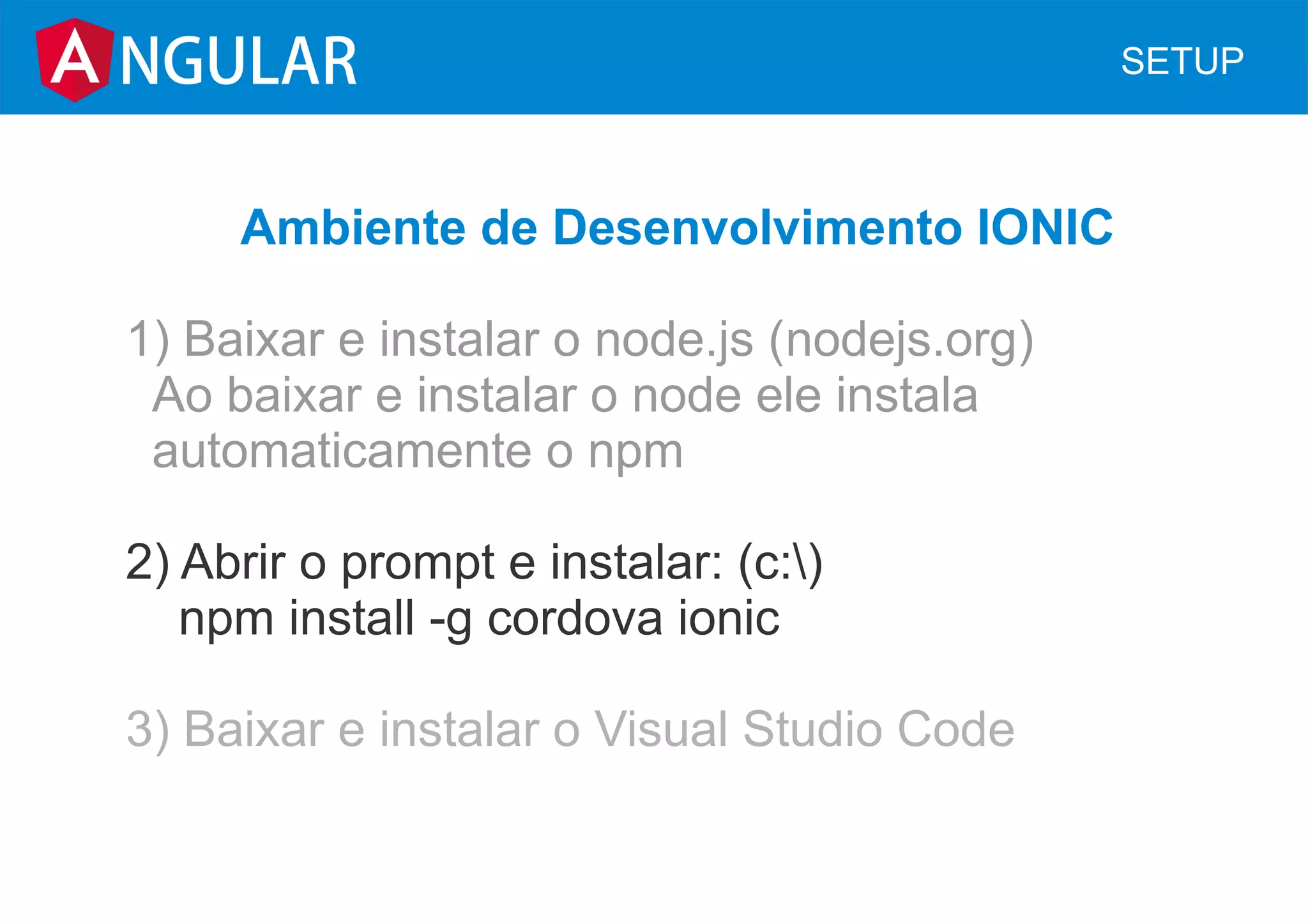 NGULAR SETUP
Ambiente de Desenvolvimento IONIC
1) Baixar e instalar o node.js (nodejs.org)
Ao baixar e instalar o node ele instala
automaticamente o npm
2) Abrir o prompt e instalar: (c:)
npm install -g cordova ionic
3) Baixar e instalar o Visual Studio Code
 