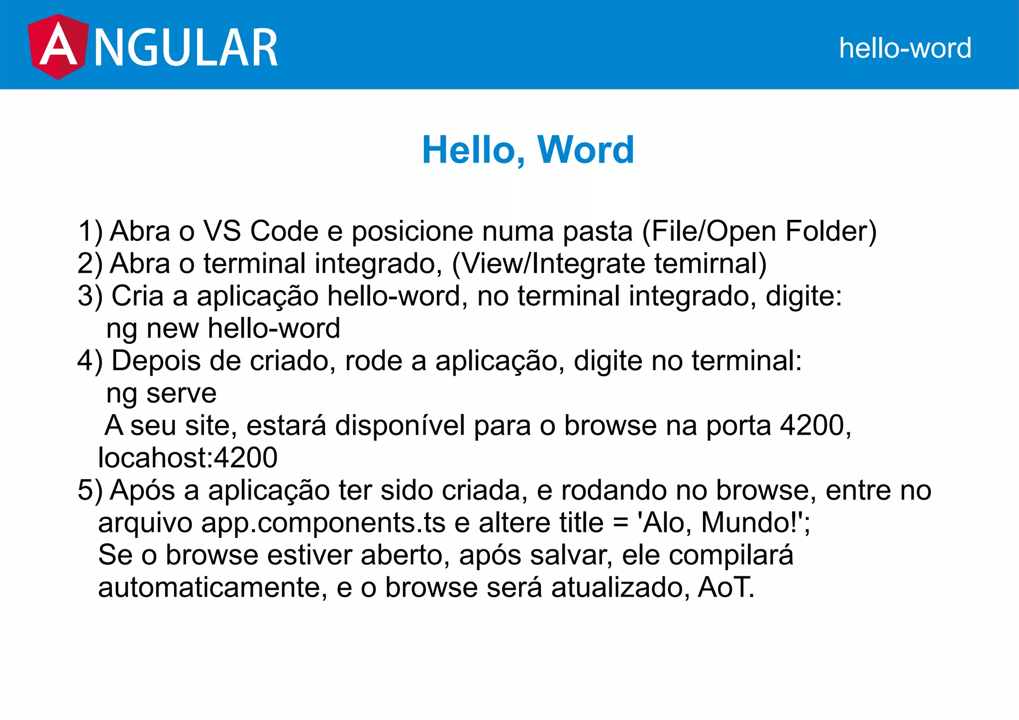 NGULAR hello-word
Hello, Word
1) Abra o VS Code e posicione numa pasta (File/Open Folder)
2) Abra o terminal integrado, (View/Integrate temirnal)
3) Cria a aplicação hello-word, no terminal integrado, digite:
ng new hello-word
4) Depois de criado, rode a aplicação, digite no terminal:
ng serve
A seu site, estará disponível para o browse na porta 4200,
locahost:4200
5) Após a aplicação ter sido criada, e rodando no browse, entre no
arquivo app.components.ts e altere title = 'Alo, Mundo!';
Se o browse estiver aberto, após salvar, ele compilará
automaticamente, e o browse será atualizado, AoT.
 
