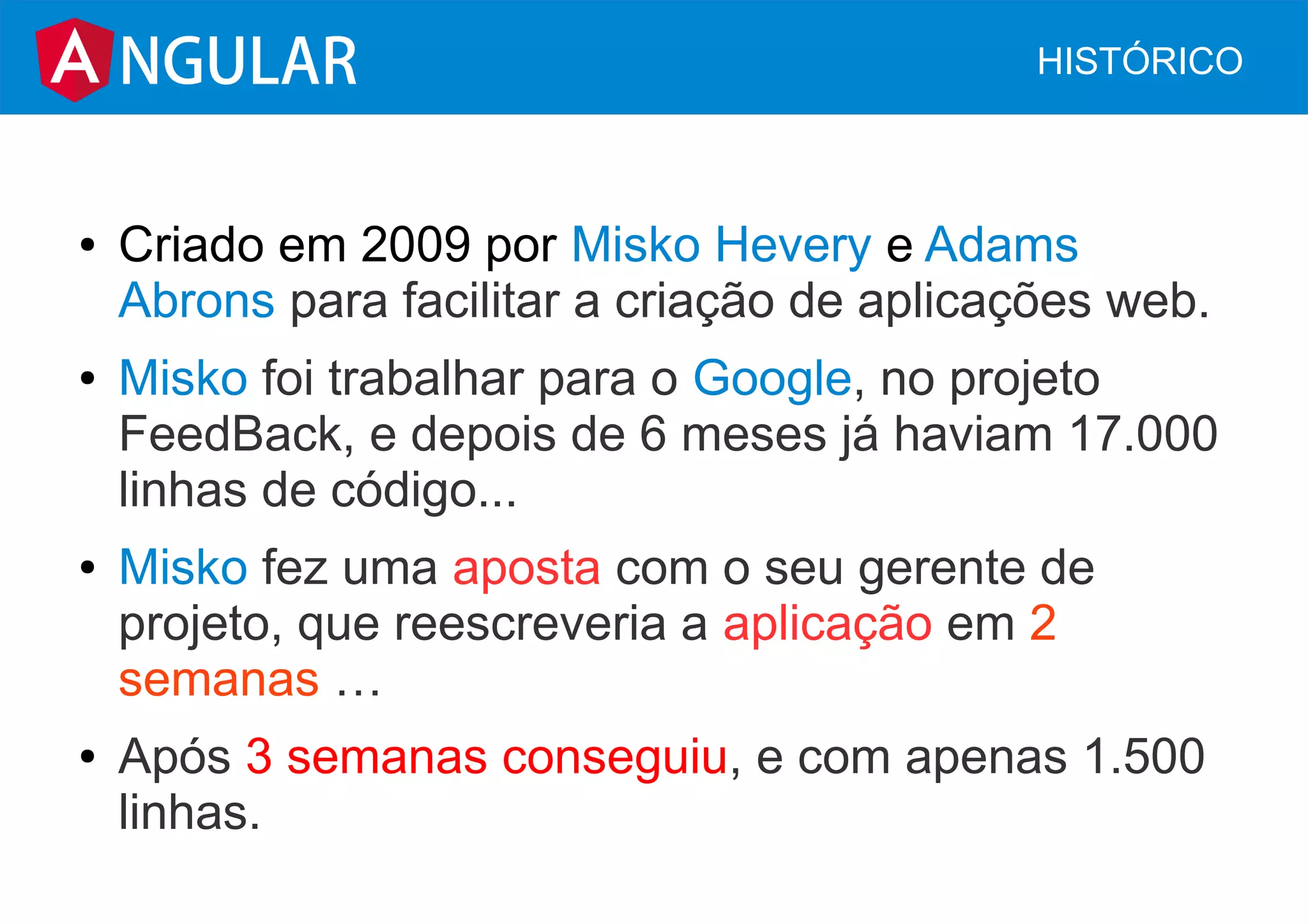 ● Criado em 2009 por Misko Hevery e Adams
Abrons para facilitar a criação de aplicações web.
● Misko foi trabalhar para o Google, no projeto
FeedBack, e depois de 6 meses já haviam 17.000
linhas de código...
● Misko fez uma aposta com o seu gerente de
projeto, que reescreveria a aplicação em 2
semanas …
● Após 3 semanas conseguiu, e com apenas 1.500
linhas.
NGULAR HISTÓRICO
 