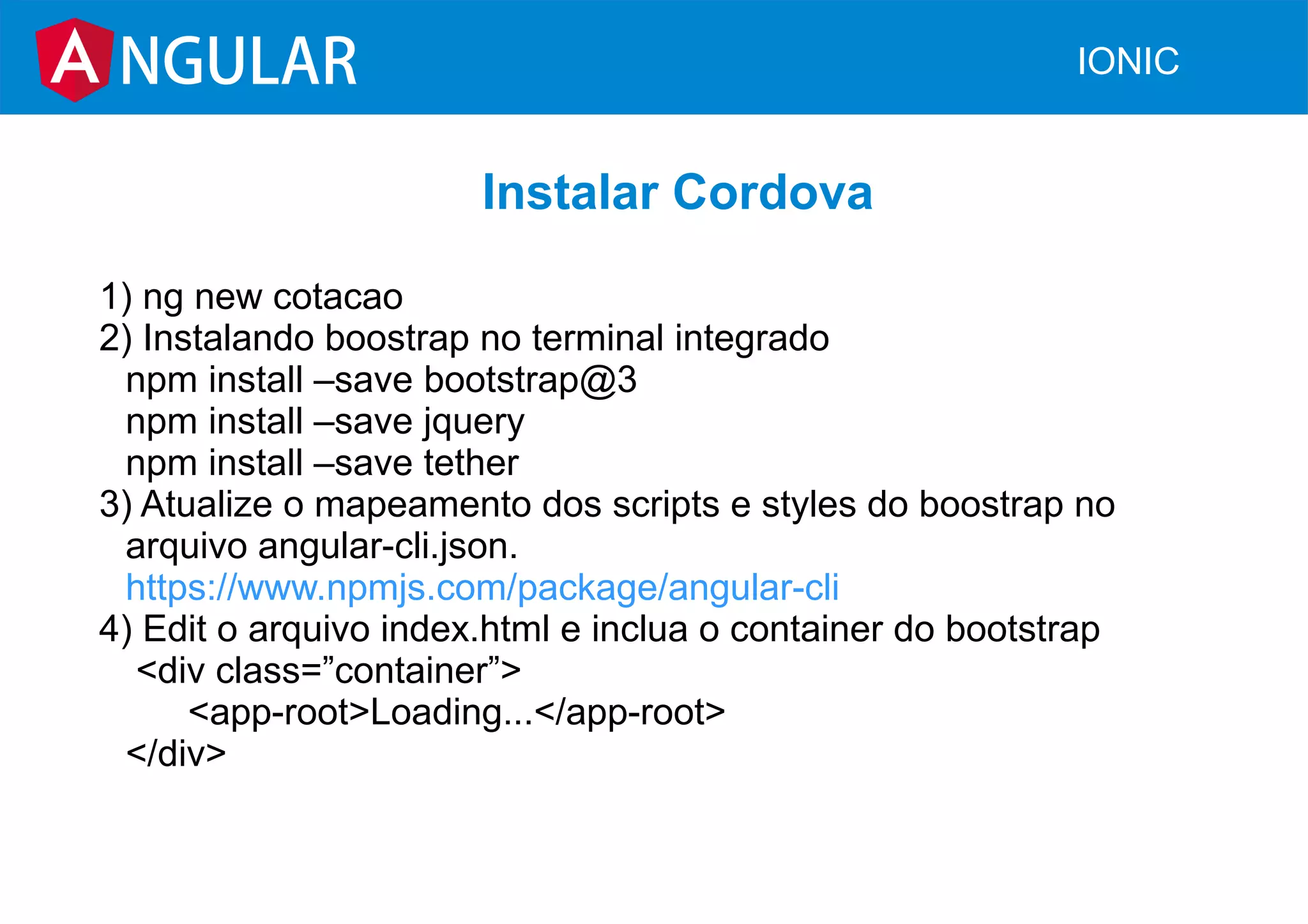 NGULAR IONIC
Instalar Cordova
1) ng new cotacao
2) Instalando boostrap no terminal integrado
npm install –save bootstrap@3
npm install –save jquery
npm install –save tether
3) Atualize o mapeamento dos scripts e styles do boostrap no
arquivo angular-cli.json.
https://www.npmjs.com/package/angular-cli
4) Edit o arquivo index.html e inclua o container do bootstrap
<div class=”container”>
<app-root>Loading...</app-root>
</div>
 
