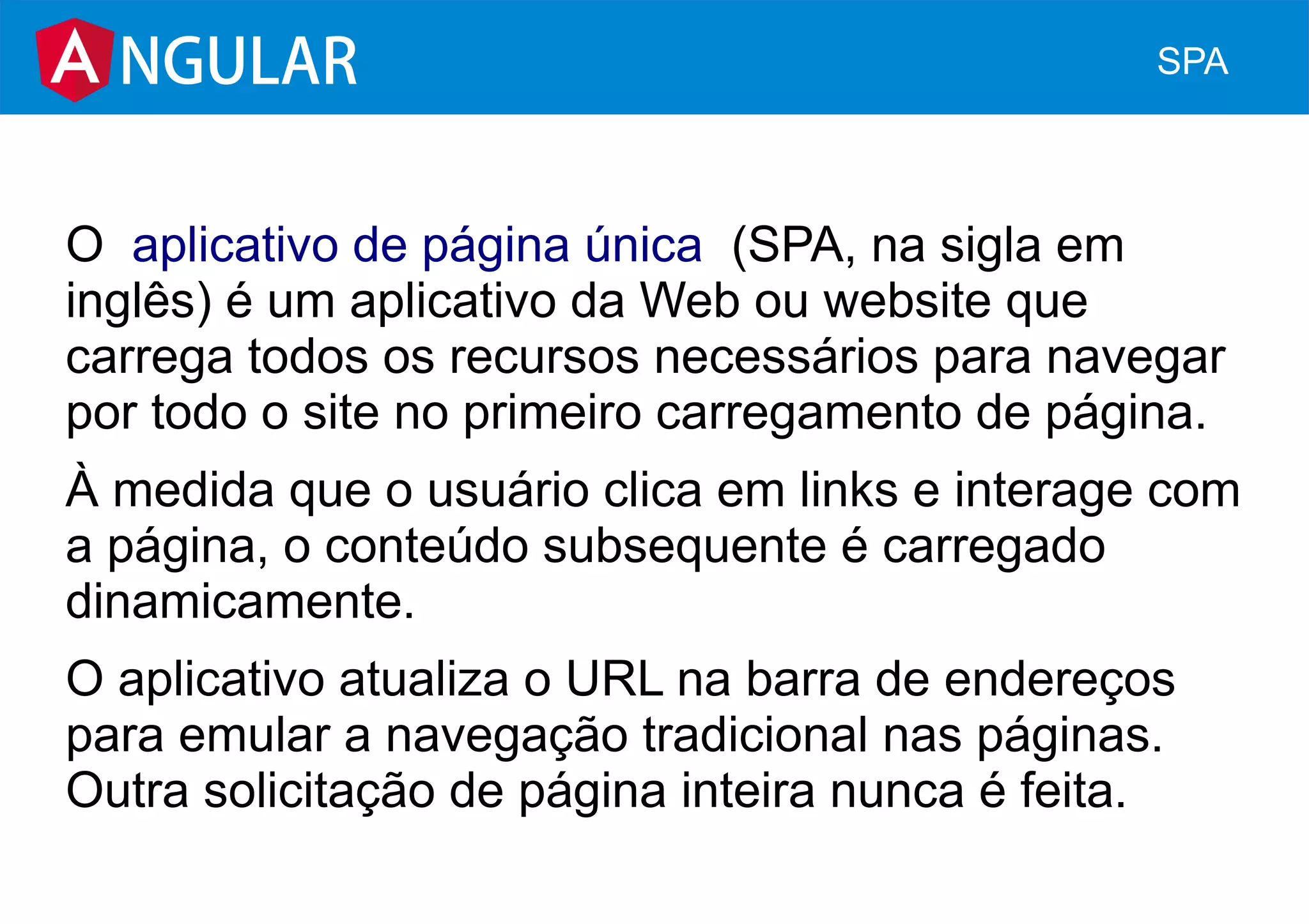 O  aplicativo de página única  (SPA, na sigla em
inglês) é um aplicativo da Web ou website que
carrega todos os recursos necessários para navegar
por todo o site no primeiro carregamento de página.
À medida que o usuário clica em links e interage com
a página, o conteúdo subsequente é carregado
dinamicamente.
O aplicativo atualiza o URL na barra de endereços
para emular a navegação tradicional nas páginas.
Outra solicitação de página inteira nunca é feita.
NGULAR SPA
 