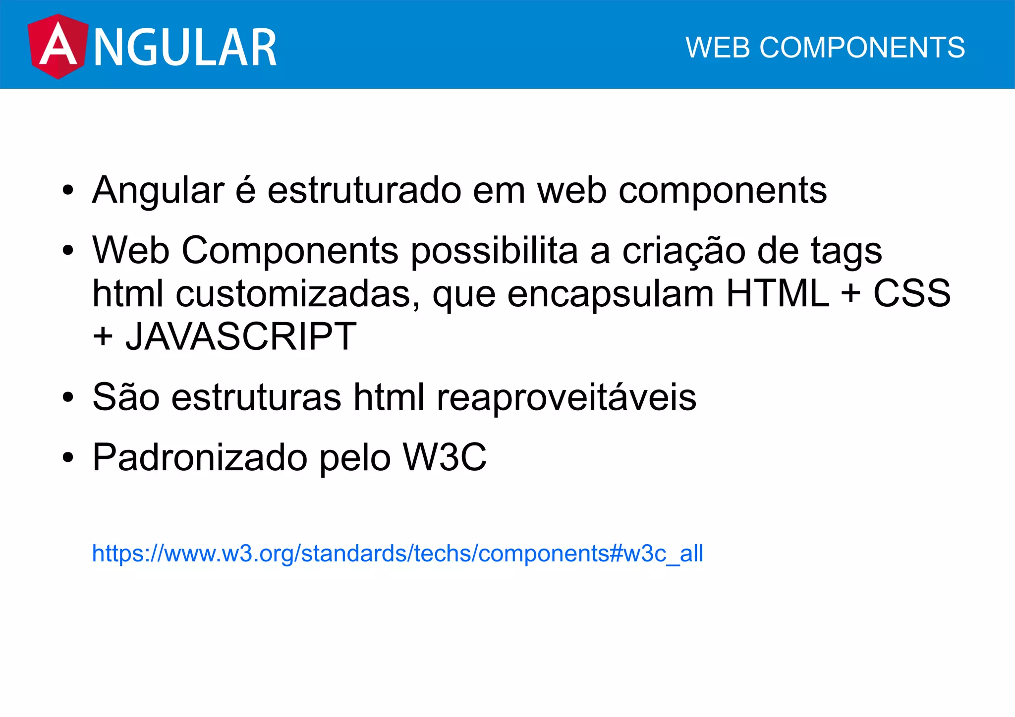 ● Angular é estruturado em web components
● Web Components possibilita a criação de tags
html customizadas, que encapsulam HTML + CSS
+ JAVASCRIPT
● São estruturas html reaproveitáveis
● Padronizado pelo W3C
https://www.w3.org/standards/techs/components#w3c_all
NGULAR WEB COMPONENTS
 