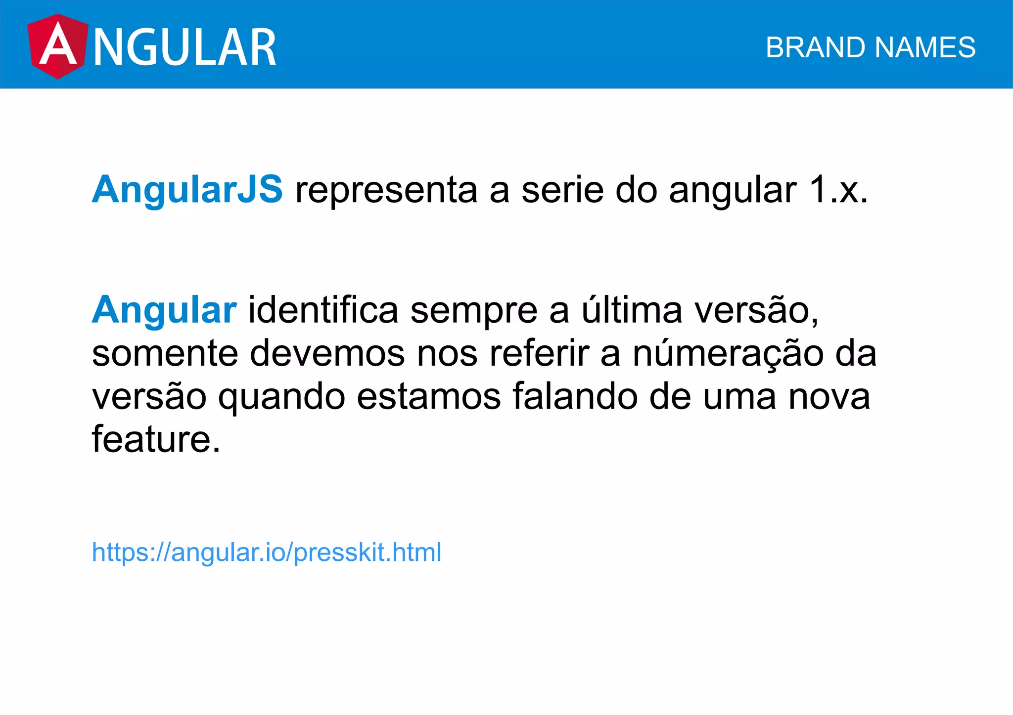 AngularJS representa a serie do angular 1.x.
Angular identifica sempre a última versão,
somente devemos nos referir a númeração da
versão quando estamos falando de uma nova
feature.
https://angular.io/presskit.html
NGULAR BRAND NAMES
 