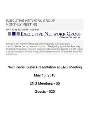 EXECUTIVE NETWORK GROUP
MONTHLY MEETING
MAY 10 @ 12:15 PM - 4:30 PM
Join us at the Arlington Heights Memorial Library to see featured
speaker, Denis Curtin, who will discuss: “Navigating Applicant Tracking
Systems.” Executive Network Group members are $5. Guests are $20. Dress
is business casual. Please bring 25 one-page handbills or business cards for
networking.
Next Denis Curtin Presentation at ENG Meeting
May 10, 2018
ENG Members - $5
Guests - $20
 