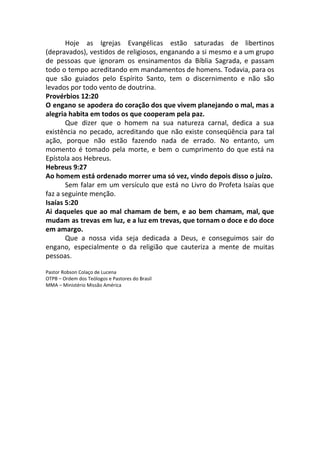 Hoje as Igrejas Evangélicas estão saturadas de libertinos
(depravados), vestidos de religiosos, enganando a si mesmo e a um grupo
de pessoas que ignoram os ensinamentos da Bíblia Sagrada, e passam
todo o tempo acreditando em mandamentos de homens. Todavia, para os
que são guiados pelo Espírito Santo, tem o discernimento e não são
levados por todo vento de doutrina.
Provérbios 12:20
O engano se apodera do coração dos que vivem planejando o mal, mas a
alegria habita em todos os que cooperam pela paz.
Que dizer que o homem na sua natureza carnal, dedica a sua
existência no pecado, acreditando que não existe conseqüência para tal
ação, porque não estão fazendo nada de errado. No entanto, um
momento é tomado pela morte, e bem o cumprimento do que está na
Epístola aos Hebreus.
Hebreus 9:27
Ao homem está ordenado morrer uma só vez, vindo depois disso o juízo.
Sem falar em um versículo que está no Livro do Profeta Isaías que
faz a seguinte menção.
Isaías 5:20
Ai daqueles que ao mal chamam de bem, e ao bem chamam, mal, que
mudam as trevas em luz, e a luz em trevas, que tornam o doce e do doce
em amargo.
Que a nossa vida seja dedicada a Deus, e conseguimos sair do
engano, especialmente o da religião que cauteriza a mente de muitas
pessoas.
Pastor Robson Colaço de Lucena
OTPB – Ordem dos Teólogos e Pastores do Brasil
MMA – Ministério Missão América
 