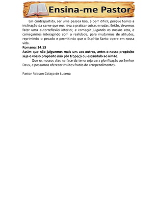 Em contrapartida, ser uma pessoa boa, é bem difícil, porque temos a
inclinação da carne que nos leva a praticar coisas erradas. Então, devemos
fazer uma autorreflexão interior, e começar julgando os nossos atos, e
começarmos interagindo com a realidade, para mudarmos de atitudes,
reprimindo o pecado e permitindo que o Espírito Santo opere em nossa
vida.
Romanos 14:13
Assim que não julguemos mais uns aos outros, antes o nosso propósito
seja o vosso propósito não pôr tropeço ou escândalo ao irmão.
Que os nossos dias na face da terra seja para glorificação ao Senhor
Deus, e possamos oferecer muitos frutos de arrependimentos.
Pastor Robson Colaço de Lucena
 