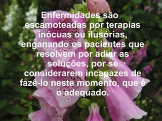 Enfermidades são escamoteadas por terapias inócuas ou ilusórias, enganando os pacientes que resolvem por adiar as soluções, por se considerarem incapazes de fazê-lo neste momento, que é o adequado. 