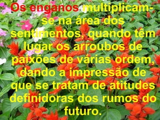 Os enganos  multiplicam-se na área dos sentimentos, quando têm lugar os arroubos de paixões de várias ordem, dando a impressão de que se tratam de atitudes definidoras dos rumos do futuro. 