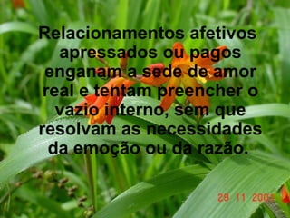Relacionamentos afetivos apressados ou pagos enganam a sede de amor real e tentam preencher o vazio interno, sem que resolvam as necessidades da emoção ou da razão.   