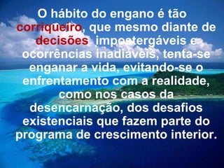 O hábito do engano é tão  corriqueiro , que mesmo diante de  decisões   impostergáveis e ocorrências inadiáveis, tenta-se enganar a vida, evitando-se o enfrentamento com a realidade, como nos casos da desencarnação, dos desafios existenciais que fazem parte do programa de crescimento interior. 