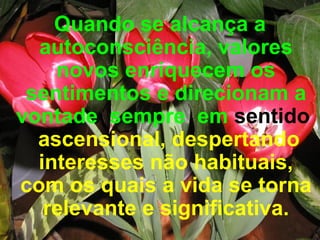 Quando se alcança a autoconsciência, valores novos enriquecem os sentimentos e direcionam a vontade  sempre  em  sentido   ascensional, despertando interesses não habituais, com os quais a vida se torna relevante e significativa.   