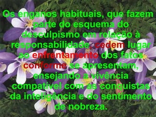 Os enganos habituais, que fazem parte do esquema do desculpismo em relação à responsabilidade , cedem  lugar ao  enfrentamento  dos fatos  conforme  se apresentam, ensejando a vivência compatível com as conquistas da inteligência e do sentimento de nobreza. 