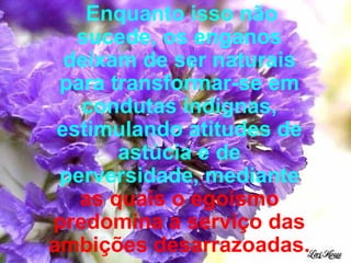 Enquanto isso não sucede, os enganos deixam de ser naturais para transformar-se em condutas indignas, estimulando atitudes de astúcia e de perversidade, mediante  as quais o egoísmo predomina a serviço das ambições desarrazoadas. 