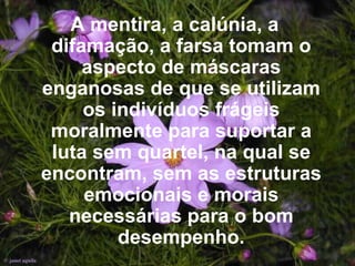 A mentira, a calúnia, a difamação, a farsa tomam o aspecto de máscaras enganosas de que se utilizam os indivíduos frágeis moralmente para suportar a luta sem quartel, na qual se encontram, sem as estruturas emocionais e morais necessárias para o bom desempenho. 