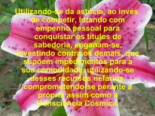 Utilizando-se da astúcia, ao invés de competir, lutando com empenho pessoal para conquistar os títulos de sabedoria, enganam-se, investindo contra os demais, que supõem impedimentos para a sua comodidade, utilizando-se desses recursos nefários, comprometendo-se perante a própria assim como a Consciência Cósmica. 