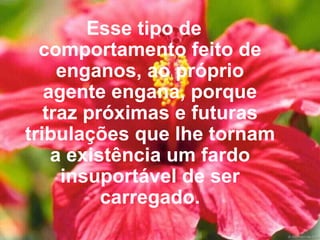 Esse tipo de comportamento feito de enganos, ao próprio agente engana, porque traz próximas e futuras tribulações que lhe tornam a existência um fardo insuportável de ser carregado. 