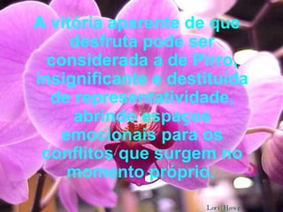 A vitória aparente de que desfruta pode ser considerada a de Pirro, insignificante e destituída de representatividade, abrindo espaços emocionais para os conflitos que surgem no momento próprio.   